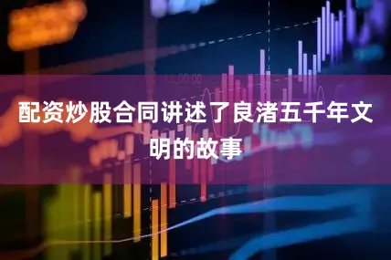 配资炒股合同讲述了良渚五千年文明的故事