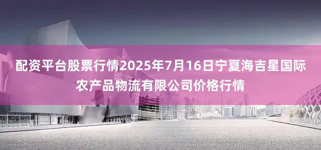 配资平台股票行情2025年7月16日宁夏海吉星国际农产品物流有限公司价格行情