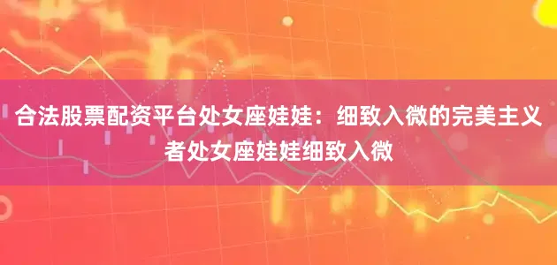 合法股票配资平台处女座娃娃：细致入微的完美主义者处女座娃娃细致入微