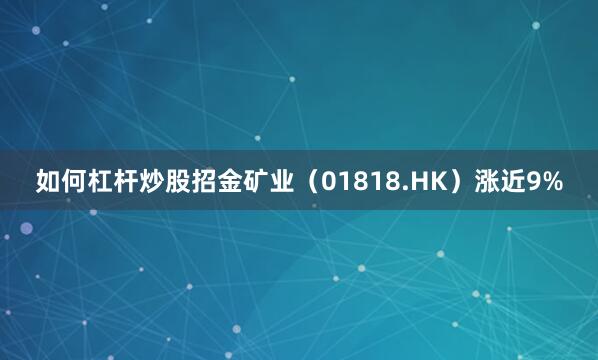如何杠杆炒股招金矿业（01818.HK）涨近9%
