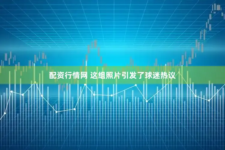配资行情网 这组照片引发了球迷热议
