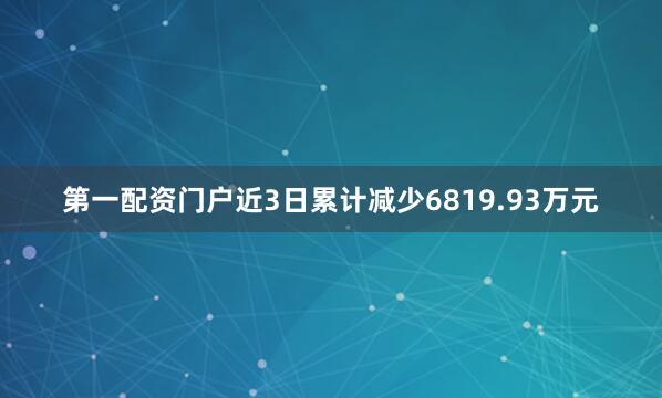 第一配资门户近3日累计减少6819.93万元