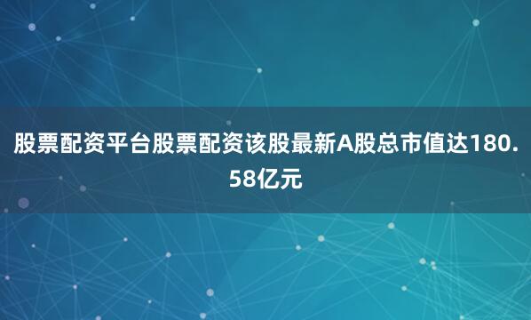 股票配资平台股票配资该股最新A股总市值达180.58亿元